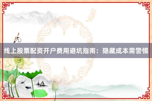 线上股票配资开户费用避坑指南：隐藏成本需警惕