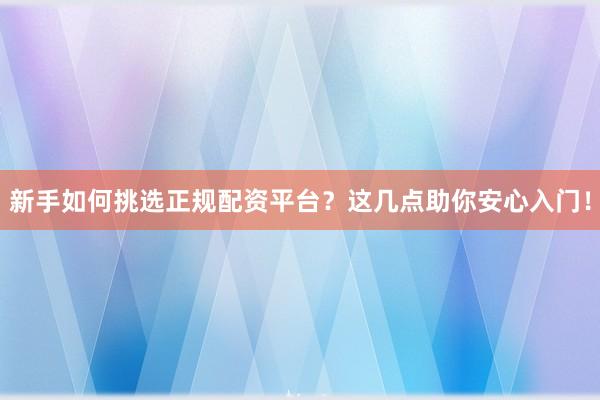 新手如何挑选正规配资平台？这几点助你安心入门！