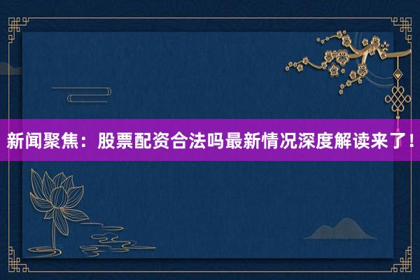 新闻聚焦：股票配资合法吗最新情况深度解读来了！