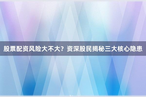 股票配资风险大不大？资深股民揭秘三大核心隐患