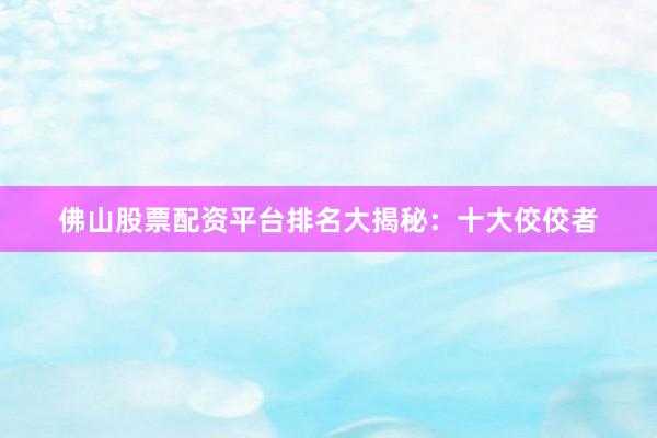 佛山股票配资平台排名大揭秘：十大佼佼者