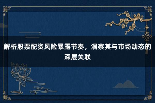 解析股票配资风险暴露节奏，洞察其与市场动态的深层关联